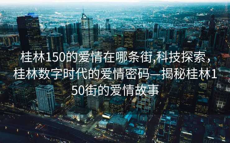 桂林150的爱情在哪条街,科技探索，桂林数字时代的爱情密码—揭秘桂林150街的爱情故事