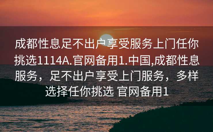 成都性息足不出户享受服务上门任你挑选1114A.官网备用1.中国,成都性息服务，足不出户享受上门服务，多样选择任你挑选 官网备用1