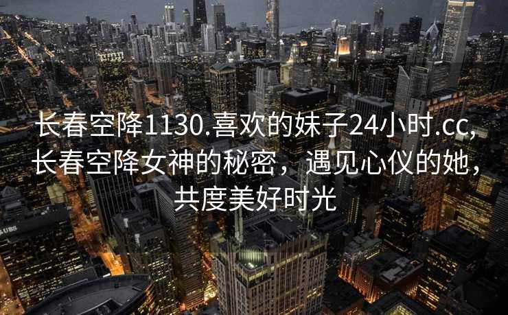 长春空降1130.喜欢的妹子24小时.cc,长春空降女神的秘密，遇见心仪的她，共度美好时光