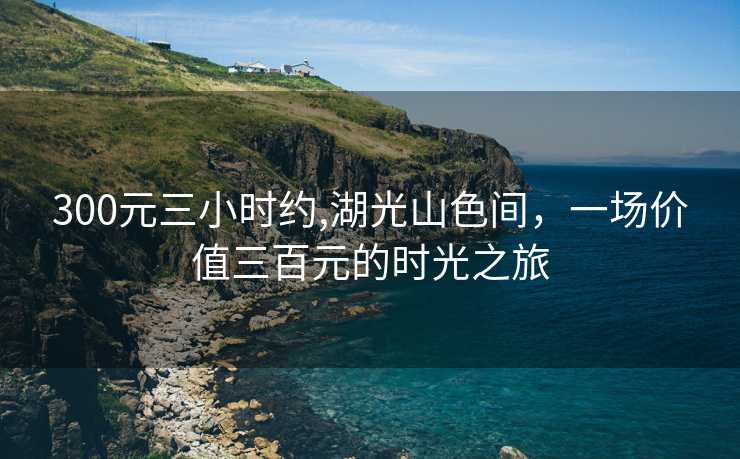 300元三小时约,湖光山色间，一场价值三百元的时光之旅