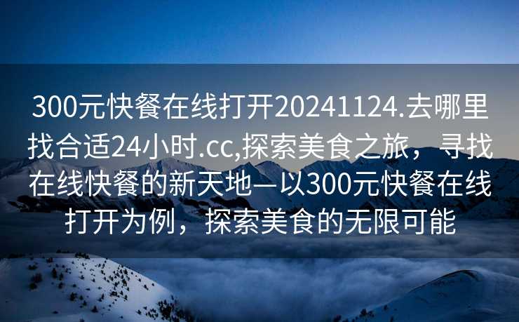 300元快餐在线打开20241124.去哪里找合适24小时.cc,探索美食之旅，寻找在线快餐的新天地—以300元快餐在线打开为例，探索美食的无限可能