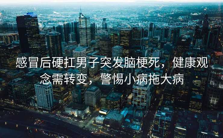 感冒后硬扛男子突发脑梗死，健康观念需转变，警惕小病拖大病