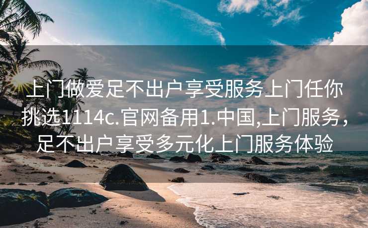 上门做爱足不出户享受服务上门任你挑选1114c.官网备用1.中国,上门服务，足不出户享受多元化上门服务体验