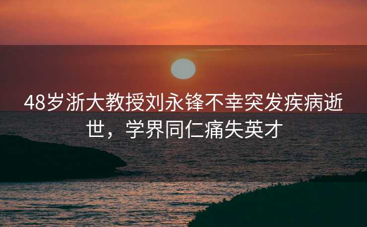 48岁浙大教授刘永锋不幸突发疾病逝世，学界同仁痛失英才