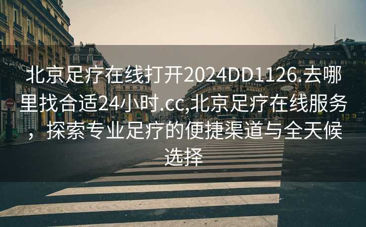 北京足疗在线打开2024DD1126.去哪里找合适24小时.cc,北京足疗在线服务，探索专业足疗的便捷渠道与全天候选择