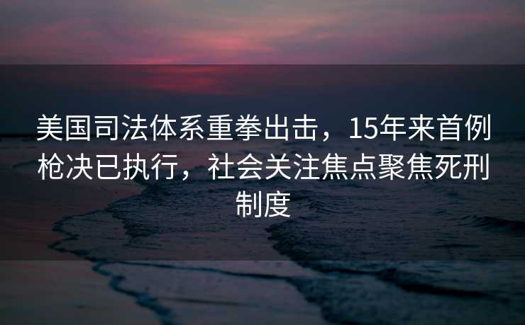 美国司法体系重拳出击，15年来首例枪决已执行，社会关注焦点聚焦死刑制度