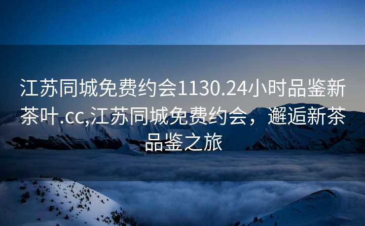 江苏同城免费约会1130.24小时品鉴新茶叶.cc,江苏同城免费约会，邂逅新茶品鉴之旅