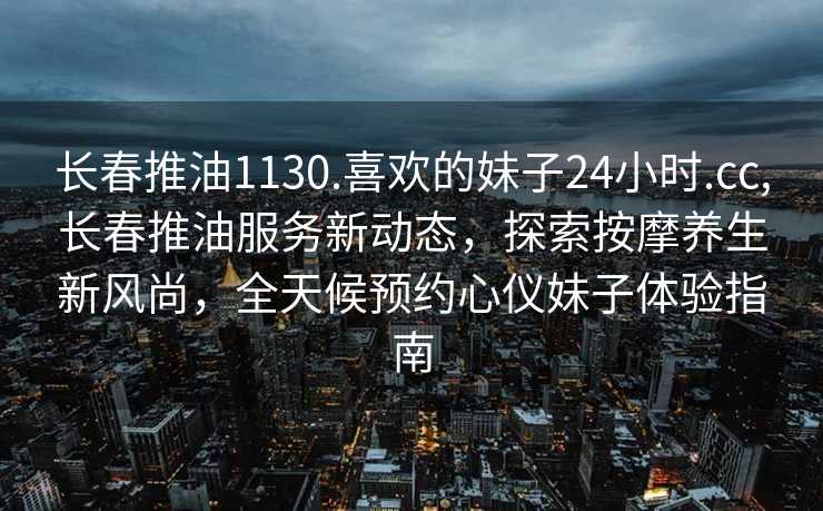 长春推油1130.喜欢的妹子24小时.cc,长春推油服务新动态，探索按摩养生新风尚，全天候预约心仪妹子体验指南