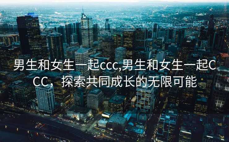 男生和女生一起ccc,男生和女生一起CCC，探索共同成长的无限可能