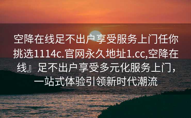 空降在线足不出户享受服务上门任你挑选1114c.官网永久地址1.cc,空降在线』足不出户享受多元化服务上门，一站式体验引领新时代潮流