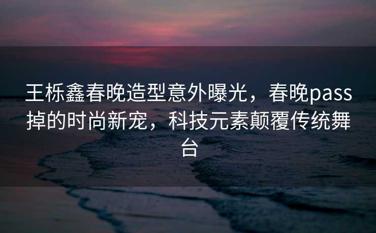 王栎鑫春晚造型意外曝光，春晚pass掉的时尚新宠，科技元素颠覆传统舞台