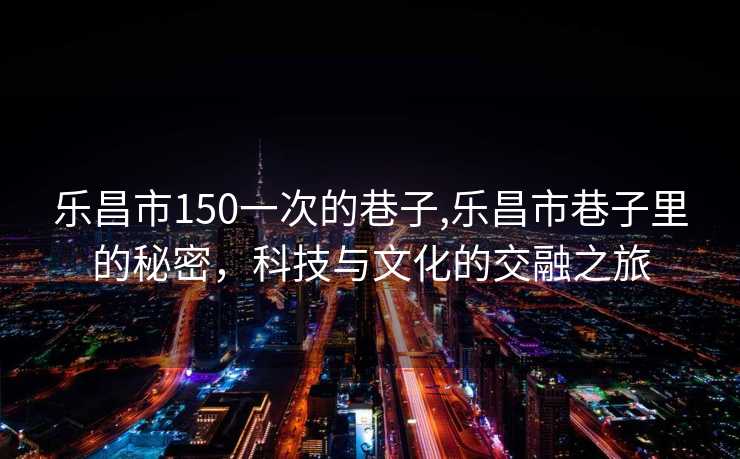 乐昌市150一次的巷子,乐昌市巷子里的秘密，科技与文化的交融之旅