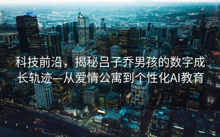 科技前沿，揭秘吕子乔男孩的数字成长轨迹—从爱情公寓到个性化AI教育