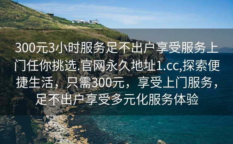 300元3小时服务足不出户享受服务上门任你挑选.官网永久地址1.cc,探索便捷生活，只需300元，享受上门服务，足不出户享受多元化服务体验