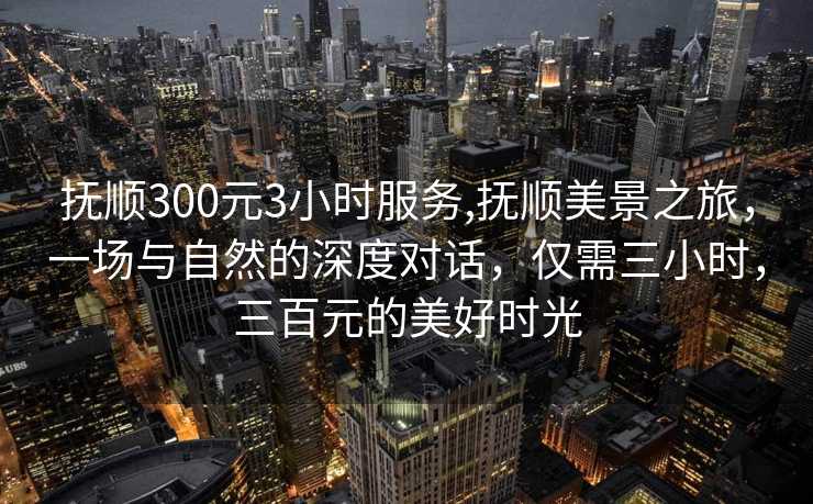 抚顺300元3小时服务,抚顺美景之旅，一场与自然的深度对话，仅需三小时，三百元的美好时光