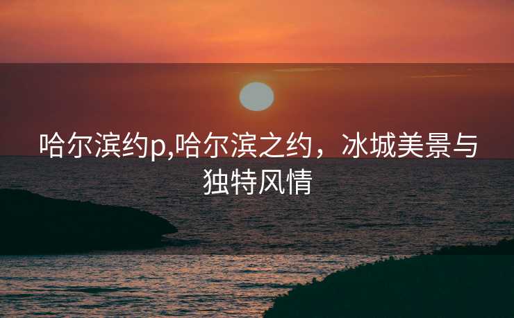 哈尔滨约p,哈尔滨之约，冰城美景与独特风情