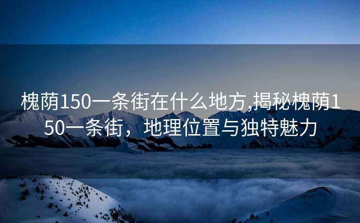 槐荫150一条街在什么地方,揭秘槐荫150一条街，地理位置与独特魅力