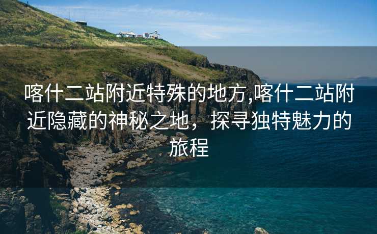 喀什二站附近特殊的地方,喀什二站附近隐藏的神秘之地，探寻独特魅力的旅程