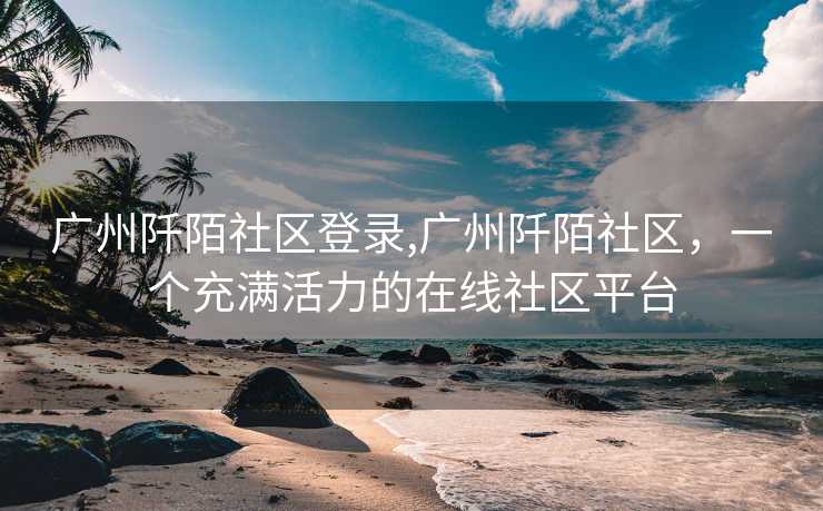 广州阡陌社区登录,广州阡陌社区，一个充满活力的在线社区平台