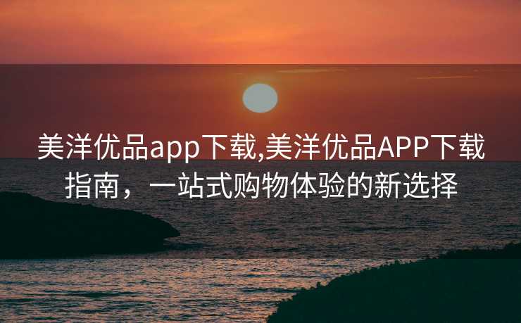 美洋优品app下载,美洋优品APP下载指南，一站式购物体验的新选择