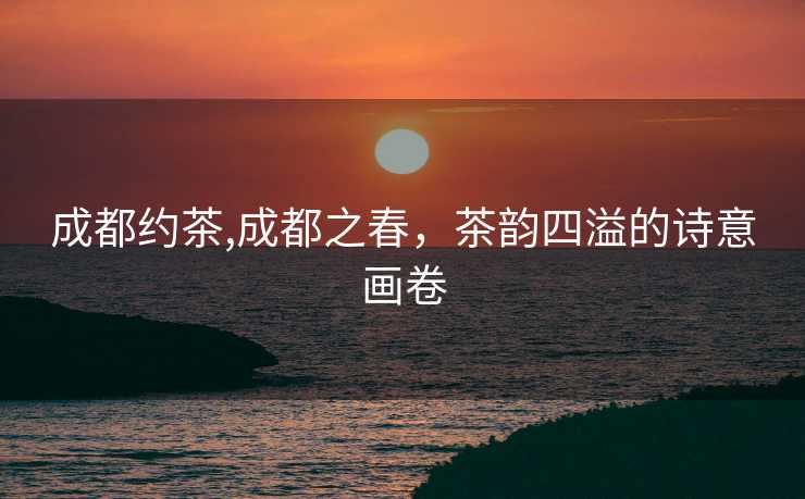 成都约茶,成都之春，茶韵四溢的诗意画卷