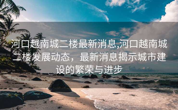 河口越南城二楼最新消息,河口越南城二楼发展动态，最新消息揭示城市建设的繁荣与进步