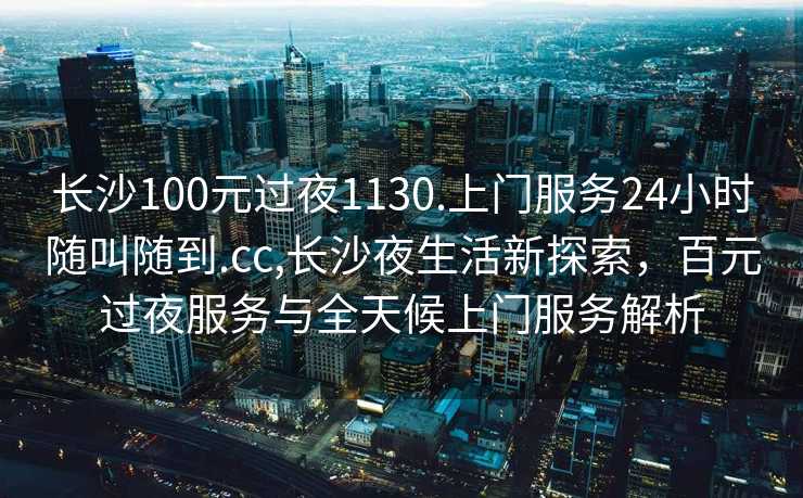 长沙100元过夜1130.上门服务24小时随叫随到.cc,长沙夜生活新探索，百元过夜服务与全天候上门服务解析