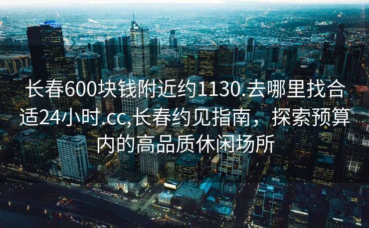 长春600块钱附近约1130.去哪里找合适24小时.cc,长春约见指南，探索预算内的高品质休闲场所