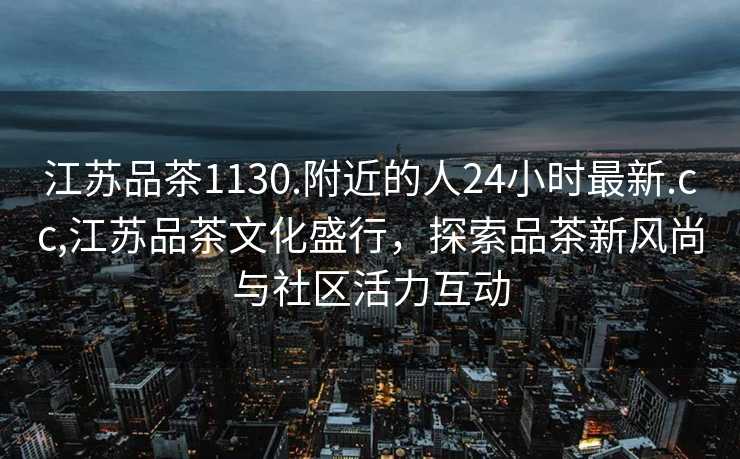 江苏品茶1130.附近的人24小时最新.cc,江苏品茶文化盛行，探索品茶新风尚与社区活力互动