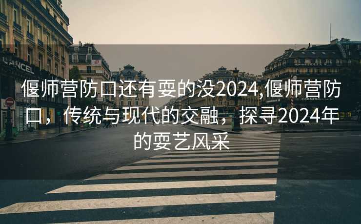 偃师营防口还有耍的没2024,偃师营防口，传统与现代的交融，探寻2024年的耍艺风采