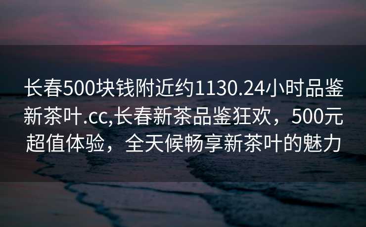 长春500块钱附近约1130.24小时品鉴新茶叶.cc,长春新茶品鉴狂欢，500元超值体验，全天候畅享新茶叶的魅力