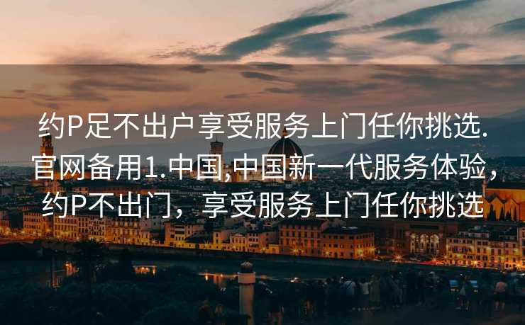 约P足不出户享受服务上门任你挑选.官网备用1.中国,中国新一代服务体验，约P不出门，享受服务上门任你挑选