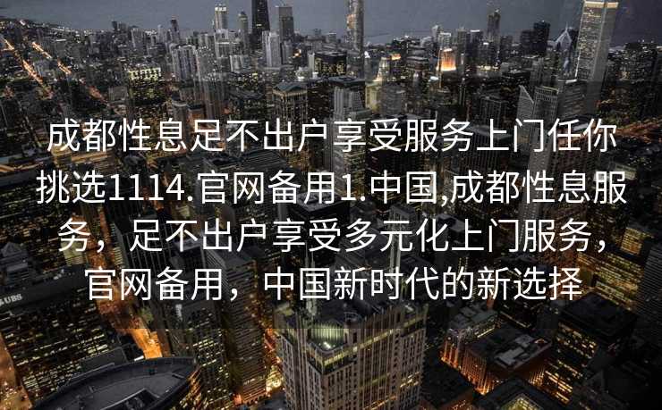 成都性息足不出户享受服务上门任你挑选1114.官网备用1.中国,成都性息服务，足不出户享受多元化上门服务，官网备用，中国新时代的新选择