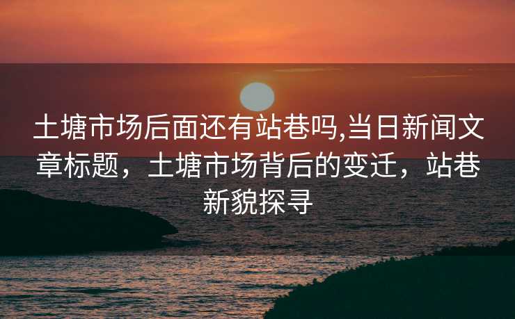 土塘市场后面还有站巷吗,当日新闻文章标题，土塘市场背后的变迁，站巷新貌探寻