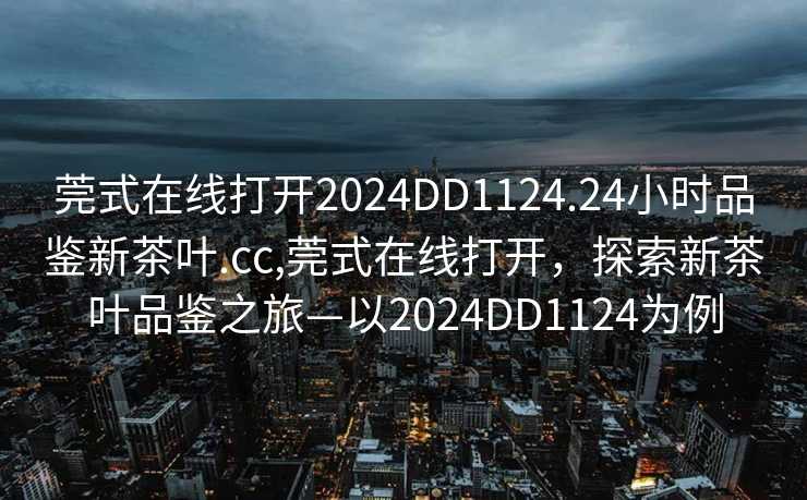 莞式在线打开2024DD1124.24小时品鉴新茶叶.cc,莞式在线打开，探索新茶叶品鉴之旅—以2024DD1124为例