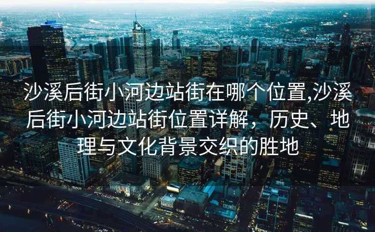 沙溪后街小河边站街在哪个位置,沙溪后街小河边站街位置详解，历史、地理与文化背景交织的胜地