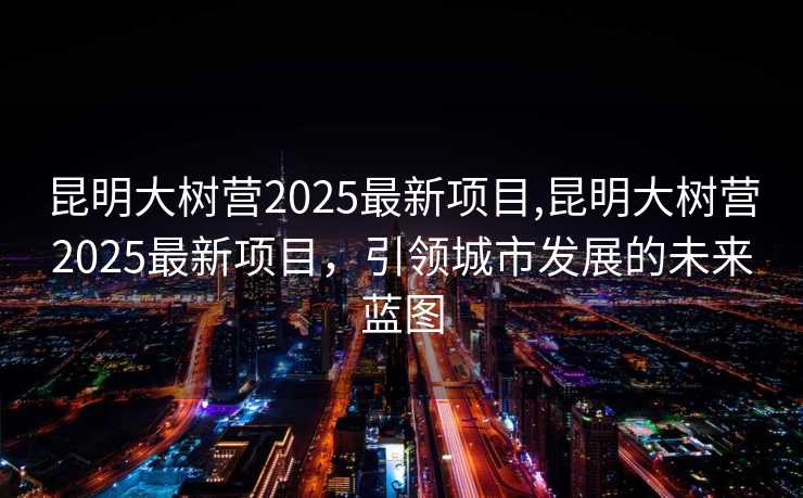 昆明大树营2025最新项目,昆明大树营2025最新项目，引领城市发展的未来蓝图