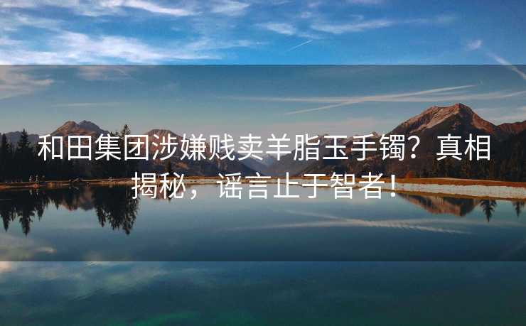 和田集团涉嫌贱卖羊脂玉手镯？真相揭秘，谣言止于智者！