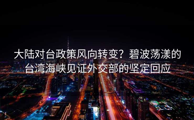 大陆对台政策风向转变？碧波荡漾的台湾海峡见证外交部的坚定回应