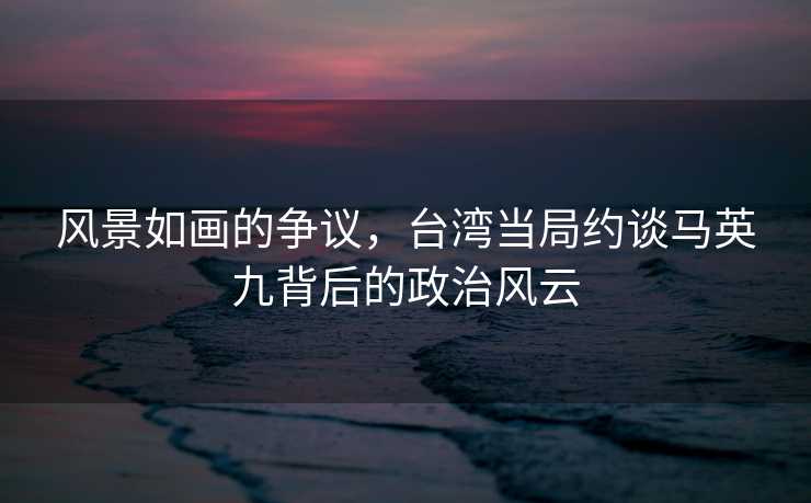 风景如画的争议，台湾当局约谈马英九背后的政治风云