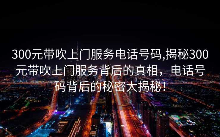 300元带吹上门服务电话号码,揭秘300元带吹上门服务背后的真相，电话号码背后的秘密大揭秘！