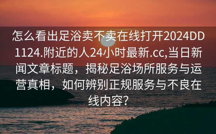 怎么看出足浴卖不卖在线打开2024DD1124.附近的人24小时最新.cc,当日新闻文章标题，揭秘足浴场所服务与运营真相，如何辨别正规服务与不良在线内容？