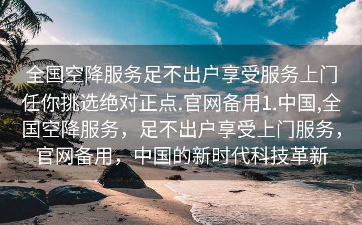 全国空降服务足不出户享受服务上门任你挑选绝对正点.官网备用1.中国,全国空降服务，足不出户享受上门服务，官网备用，中国的新时代科技革新