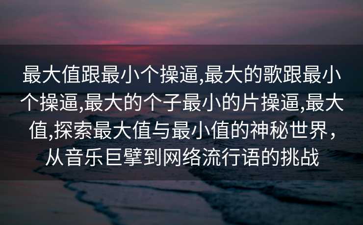 最大值跟最小个操逼,最大的歌跟最小个操逼,最大的个子最小的片操逼,最大值,探索最大值与最小值的神秘世界，从音乐巨擘到网络流行语的挑战