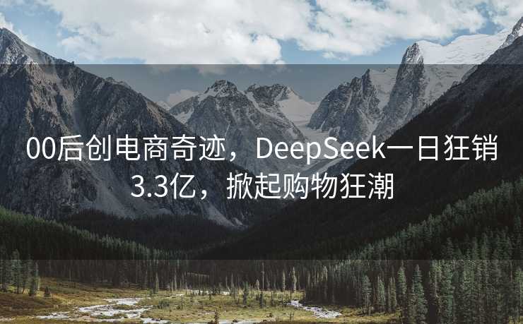 00后创电商奇迹，DeepSeek一日狂销3.3亿，掀起购物狂潮