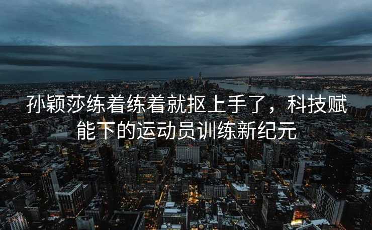 孙颖莎练着练着就抠上手了，科技赋能下的运动员训练新纪元