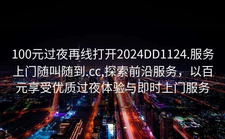 100元过夜再线打开2024DD1124.服务上门随叫随到.cc,探索前沿服务，以百元享受优质过夜体验与即时上门服务