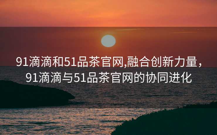 91滴滴和51品茶官网,融合创新力量，91滴滴与51品茶官网的协同进化