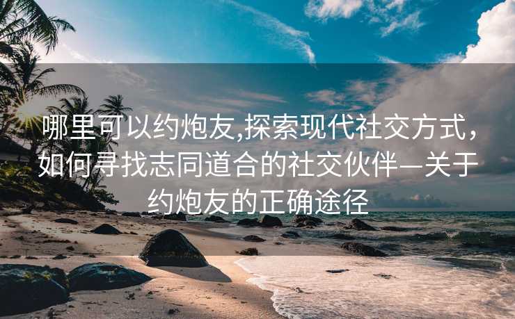 哪里可以约炮友,探索现代社交方式，如何寻找志同道合的社交伙伴—关于约炮友的正确途径