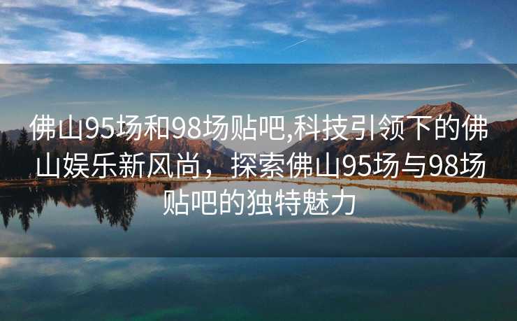 佛山95场和98场贴吧,科技引领下的佛山娱乐新风尚，探索佛山95场与98场贴吧的独特魅力